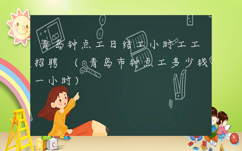 青岛钟点工日结工小时工工招聘 (青岛市钟点工多少钱一小时)